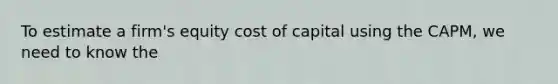 To estimate a firm's equity cost of capital using the CAPM, we need to know the