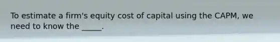 To estimate a firm's equity cost of capital using the CAPM, we need to know the _____.