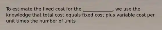 To estimate the fixed cost for the _____________, we use the knowledge that total cost equals fixed cost plus variable cost per unit times the number of units