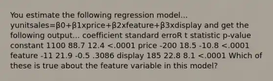 You estimate the following regression model... yunitsales=β0+β1xprice+β2xfeature+β3xdisplay and get the following output... coefficient standard erroR t statistic p-value constant 1100 88.7 12.4 <.0001 price -200 18.5 -10.8 <.0001 feature -11 21.9 -0.5 .3086 display 185 22.8 8.1 <.0001 Which of these is true about the feature variable in this model?