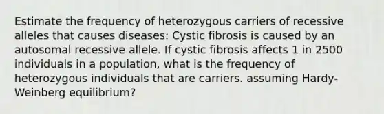 Estimate the frequency of heterozygous carriers of recessive alleles that causes diseases: Cystic fibrosis is caused by an autosomal recessive allele. If cystic fibrosis affects 1 in 2500 individuals in a population, what is the frequency of heterozygous individuals that are carriers. assuming Hardy-Weinberg equilibrium?