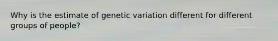 Why is the estimate of genetic variation different for different groups of people?