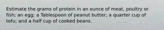 Estimate the grams of protein in an ounce of meat, poultry or fish; an egg; a Tablespoon of peanut butter; a quarter cup of tofu; and a half cup of cooked beans.