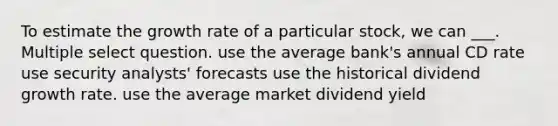 To estimate the growth rate of a particular stock, we can ___. Multiple select question. use the average bank's annual CD rate use security analysts' forecasts use the historical dividend growth rate. use the average market dividend yield