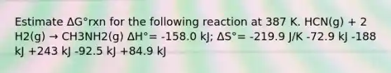 Estimate ΔG°rxn for the following reaction at 387 K. HCN(g) + 2 H2(g) → CH3NH2(g) ΔH°= -158.0 kJ; ΔS°= -219.9 J/K -72.9 kJ -188 kJ +243 kJ -92.5 kJ +84.9 kJ