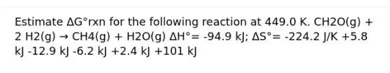 Estimate ΔG°rxn for the following reaction at 449.0 K. CH2O(g) + 2 H2(g) → CH4(g) + H2O(g) ΔH°= -94.9 kJ; ΔS°= -224.2 J/K +5.8 kJ -12.9 kJ -6.2 kJ +2.4 kJ +101 kJ