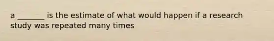 a _______ is the estimate of what would happen if a research study was repeated many times