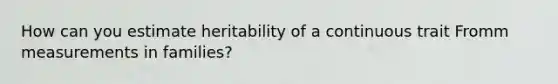 How can you estimate heritability of a continuous trait Fromm measurements in families?