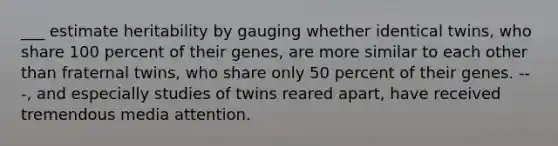 ___ estimate heritability by gauging whether identical twins, who share 100 percent of their genes, are more similar to each other than fraternal twins, who share only 50 percent of their genes. ---, and especially studies of twins reared apart, have received tremendous media attention.