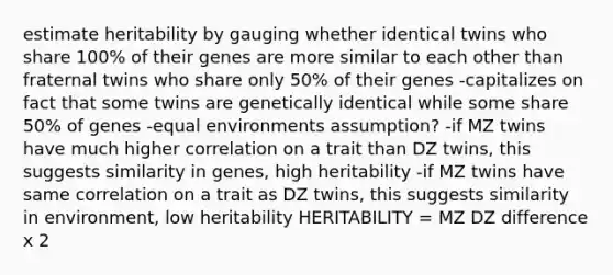 estimate heritability by gauging whether identical twins who share 100% of their genes are more similar to each other than fraternal twins who share only 50% of their genes -capitalizes on fact that some twins are genetically identical while some share 50% of genes -equal environments assumption? -if MZ twins have much higher correlation on a trait than DZ twins, this suggests similarity in genes, high heritability -if MZ twins have same correlation on a trait as DZ twins, this suggests similarity in environment, low heritability HERITABILITY = MZ DZ difference x 2