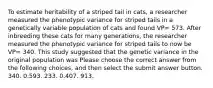 To estimate heritability of a striped tail in cats, a researcher measured the phenotypic variance for striped tails in a genetically variable population of cats and found VP= 573. After inbreeding these cats for many generations, the researcher measured the phenotypic variance for striped tails to now be VP= 340. This study suggested that the genetic variance in the original population was Please choose the correct answer from the following choices, and then select the submit answer button. 340. 0.593. 233. 0.407. 913.