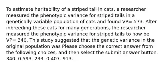 To estimate heritability of a striped tail in cats, a researcher measured the phenotypic variance for striped tails in a genetically variable population of cats and found VP= 573. After inbreeding these cats for many generations, the researcher measured the phenotypic variance for striped tails to now be VP= 340. This study suggested that the genetic variance in the original population was Please choose the correct answer from the following choices, and then select the submit answer button. 340. 0.593. 233. 0.407. 913.