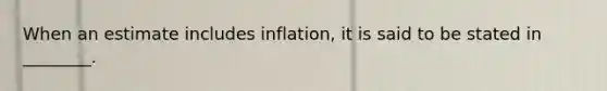 When an estimate includes inflation, it is said to be stated in ________.