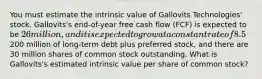 You must estimate the intrinsic value of Gallovits Technologies' stock. Gallovits's end-of-year free cash flow (FCF) is expected to be 26 million, and it is expected to grow at a constant rate of 8.5% a year thereafter. The company's WACC (discount rate) is 11%. Gallovits has200 million of long-term debt plus preferred stock, and there are 30 million shares of common stock outstanding. What is Gallovits's estimated intrinsic value per share of common stock?