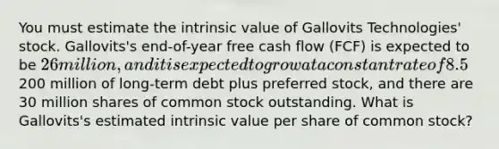 You must estimate the intrinsic value of Gallovits Technologies' stock. Gallovits's end-of-year free cash flow (FCF) is expected to be 26 million, and it is expected to grow at a constant rate of 8.5% a year thereafter. The company's WACC (discount rate) is 11%. Gallovits has200 million of long-term debt plus preferred stock, and there are 30 million shares of common stock outstanding. What is Gallovits's estimated intrinsic value per share of common stock?