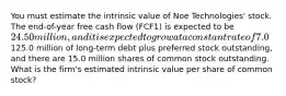 You must estimate the intrinsic value of Noe Technologies' stock. The end-of-year free cash flow (FCF1) is expected to be 24.50 million, and it is expected to grow at a constant rate of 7.0% a year thereafter. The company's WACC is 10.0%, it has125.0 million of long-term debt plus preferred stock outstanding, and there are 15.0 million shares of common stock outstanding. What is the firm's estimated intrinsic value per share of common stock?