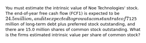 You must estimate the intrinsic value of Noe Technologies' stock. The end-of-year free cash flow (FCF1) is expected to be 24.5 million, and its expected to grow at a constant rate of 7% a year thereafter. The company's WACC is 10%, it has125 million of long-term debt plus preferred stock outstanding, and there are 15.0 million shares of common stock outstanding. What is the firms estimated intrinsic value per share of common stock?