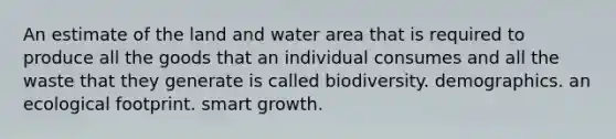 An estimate of the land and water area that is required to produce all the goods that an individual consumes and all the waste that they generate is called biodiversity. demographics. an ecological footprint. smart growth.