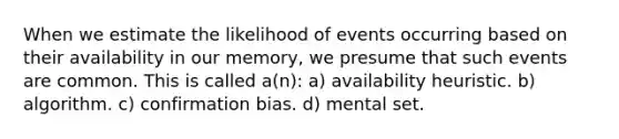 When we estimate the likelihood of events occurring based on their availability in our memory, we presume that such events are common. This is called a(n): a) availability heuristic. b) algorithm. c) confirmation bias. d) mental set.