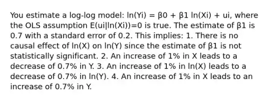 You estimate a log-log model: ln(Yi) = β0 + β1 ln(Xi) + ui, where the OLS assumption E(ui|ln(Xi))=0 is true. The estimate of β1 is 0.7 with a standard error of 0.2. This implies: 1. There is no causal effect of ln(X) on ln(Y) since the estimate of β1 is not statistically significant. 2. An increase of 1% in X leads to a decrease of 0.7% in Y. 3. An increase of 1% in ln(X) leads to a decrease of 0.7% in ln(Y). 4. An increase of 1% in X leads to an increase of 0.7% in Y.