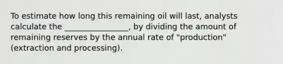 To estimate how long this remaining oil will last, analysts calculate the ________________, by dividing the amount of remaining reserves by the annual rate of "production" (extraction and processing).