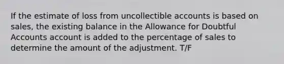 If the estimate of loss from uncollectible accounts is based on sales, the existing balance in the Allowance for Doubtful Accounts account is added to the percentage of sales to determine the amount of the adjustment. T/F