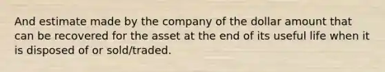 And estimate made by the company of the dollar amount that can be recovered for the asset at the end of its useful life when it is disposed of or sold/traded.