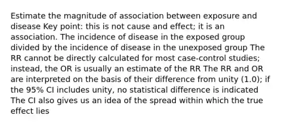 Estimate the magnitude of association between exposure and disease Key point: this is not cause and effect; it is an association. The incidence of disease in the exposed group divided by the incidence of disease in the unexposed group The RR cannot be directly calculated for most case-control studies; instead, the OR is usually an estimate of the RR The RR and OR are interpreted on the basis of their difference from unity (1.0); if the 95% CI includes unity, no statistical difference is indicated The CI also gives us an idea of the spread within which the true effect lies