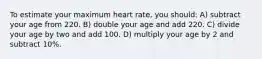 To estimate your maximum heart rate, you should: A) subtract your age from 220. B) double your age and add 220. C) divide your age by two and add 100. D) multiply your age by 2 and subtract 10%.