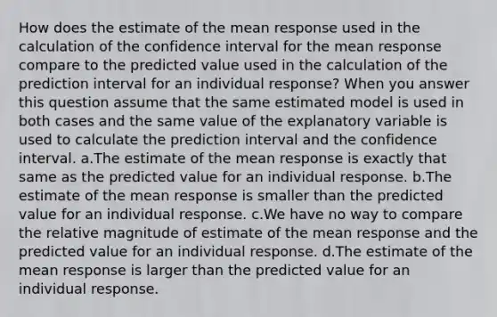 How does the estimate of the mean response used in the calculation of the confidence interval for the mean response compare to the predicted value used in the calculation of the prediction interval for an individual response? When you answer this question assume that the same estimated model is used in both cases and the same value of the explanatory variable is used to calculate the prediction interval and the confidence interval. a.The estimate of the mean response is exactly that same as the predicted value for an individual response. b.The estimate of the mean response is smaller than the predicted value for an individual response. c.We have no way to compare the relative magnitude of estimate of the mean response and the predicted value for an individual response. d.The estimate of the mean response is larger than the predicted value for an individual response.