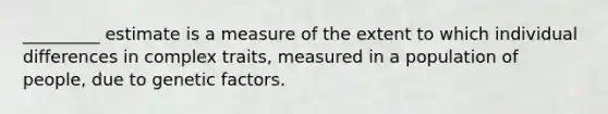 _________ estimate is a measure of the extent to which individual differences in complex traits, measured in a population of people, due to genetic factors.