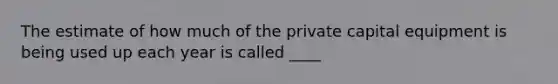 The estimate of how much of the private capital equipment is being used up each year is called ____