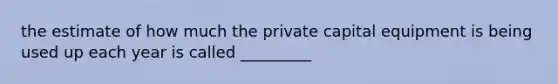 the estimate of how much the private capital equipment is being used up each year is called _________