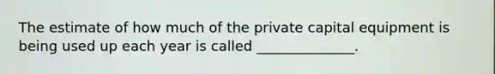 The estimate of how much of the private capital equipment is being used up each year is called ______________.