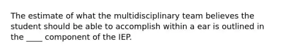 The estimate of what the multidisciplinary team believes the student should be able to accomplish within a ear is outlined in the ____ component of the IEP.