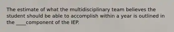 The estimate of what the multidisciplinary team believes the student should be able to accomplish within a year is outlined in the ____component of the IEP.