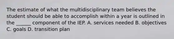 The estimate of what the multidisciplinary team believes the student should be able to accomplish within a year is outlined in the ______ component of the IEP. A. services needed B. objectives C. goals D. transition plan