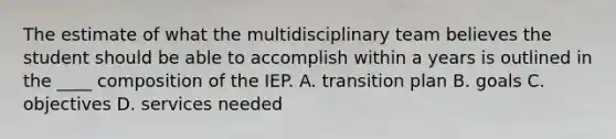 The estimate of what the multidisciplinary team believes the student should be able to accomplish within a years is outlined in the ____ composition of the IEP. A. transition plan B. goals C. objectives D. services needed