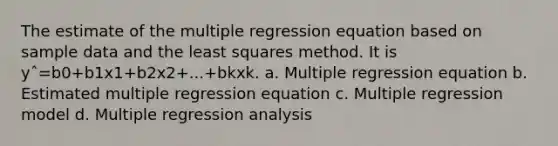 The estimate of the multiple regression equation based on sample data and the least squares method. It is yˆ=b0+b1x1+b2x2+...+bkxk. a. Multiple regression equation b. Estimated multiple regression equation c. Multiple regression model d. Multiple regression analysis