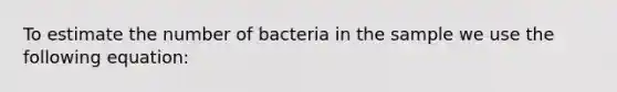 To estimate the number of bacteria in the sample we use the following equation: