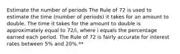 Estimate the number of periods The Rule of 72 is used to estimate the time (number of periods) it takes for an amount to double. The time it takes for the amount to double is approximately equal to 72/i, where i equals the percentage earned each period. The Rule of 72 is fairly accurate for interest rates between 5% and 20%.**