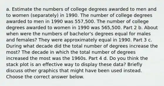 a. Estimate the numbers of college degrees awarded to men and to women​ (separately) in 1990. The number of college degrees awarded to men in 1990 was 557,500. The number of college degrees awarded to women in 1990 was 565,500. Part 2 b. About when were the numbers of​ bachelor's degrees equal for males and​ females? They were approximately equal in 1990. Part 3 c. During what decade did the total number of degrees increase the​ most? The decade in which the total number of degrees increased the most was the 1960s. Part 4 d. Do you think the stack plot is an effective way to display these​ data? Briefly discuss other graphics that might have been used instead. Choose the correct answer below.