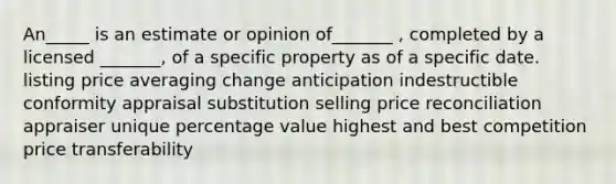 An_____ is an estimate or opinion of_______ , completed by a licensed _______, of a specific property as of a specific date. listing price averaging change anticipation indestructible conformity appraisal substitution selling price reconciliation appraiser unique percentage value highest and best competition price transferability