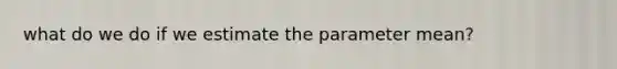 what do we do if we estimate the parameter mean?