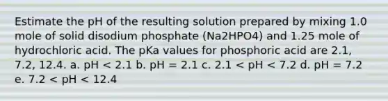 Estimate the pH of the resulting solution prepared by mixing 1.0 mole of solid disodium phosphate (Na2HPO4) and 1.25 mole of hydrochloric acid. The pKa values for phosphoric acid are 2.1, 7.2, 12.4. a. pH < 2.1 b. pH = 2.1 c. 2.1 < pH < 7.2 d. pH = 7.2 e. 7.2 < pH < 12.4