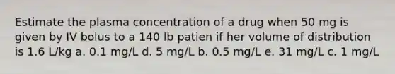 Estimate the plasma concentration of a drug when 50 mg is given by IV bolus to a 140 lb patien if her volume of distribution is 1.6 L/kg a. 0.1 mg/L d. 5 mg/L b. 0.5 mg/L e. 31 mg/L c. 1 mg/L