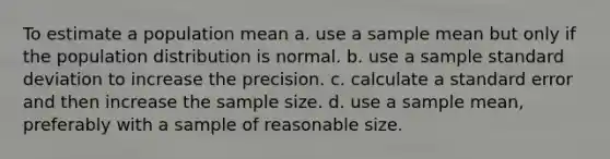 To estimate a population mean a. use a sample mean but only if the population distribution is normal. b. use a sample standard deviation to increase the precision. c. calculate a standard error and then increase the sample size. d. use a sample mean, preferably with a sample of reasonable size.