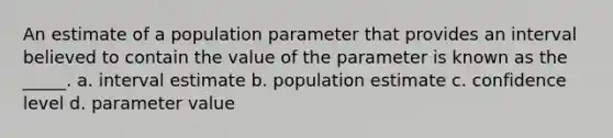 An estimate of a population parameter that provides an interval believed to contain the value of the parameter is known as the _____. a. interval estimate b. population estimate c. confidence level d. parameter value