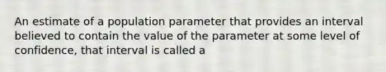 An estimate of a population parameter that provides an interval believed to contain the value of the parameter at some level of confidence, that interval is called a