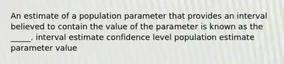 An estimate of a population parameter that provides an interval believed to contain the value of the parameter is known as the _____. interval estimate confidence level population estimate parameter value